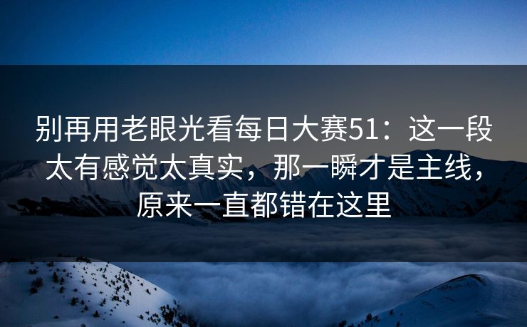 别再用老眼光看每日大赛51:这一段太有感觉太真实,那一瞬才是主线,原来一直都错在这里 别再用老眼光看每日大赛51:这一段太有感觉太真实,那一瞬才是主线,原来一直都错在这里