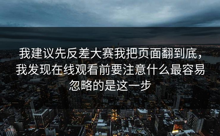 我建议先反差大赛我把页面翻到底，我发现在线观看前要注意什么最容易忽略的是这一步