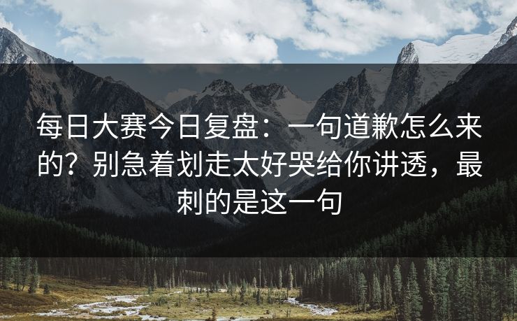 每日大赛今日复盘：一句道歉怎么来的？别急着划走太好哭给你讲透，最刺的是这一句
