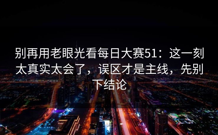 别再用老眼光看每日大赛51：这一刻太真实太会了，误区才是主线，先别下结论