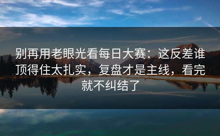 别再用老眼光看每日大赛：这反差谁顶得住太扎实，复盘才是主线，看完就不纠结了