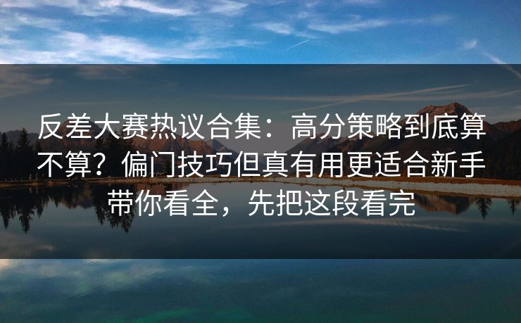 反差大赛热议合集：高分策略到底算不算？偏门技巧但真有用更适合新手带你看全，先把这段看完