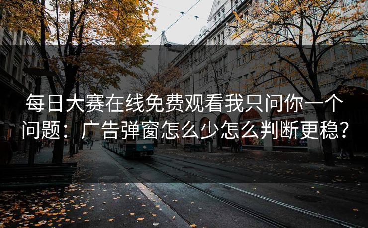 每日大赛在线免费观看我只问你一个问题：广告弹窗怎么少怎么判断更稳？
