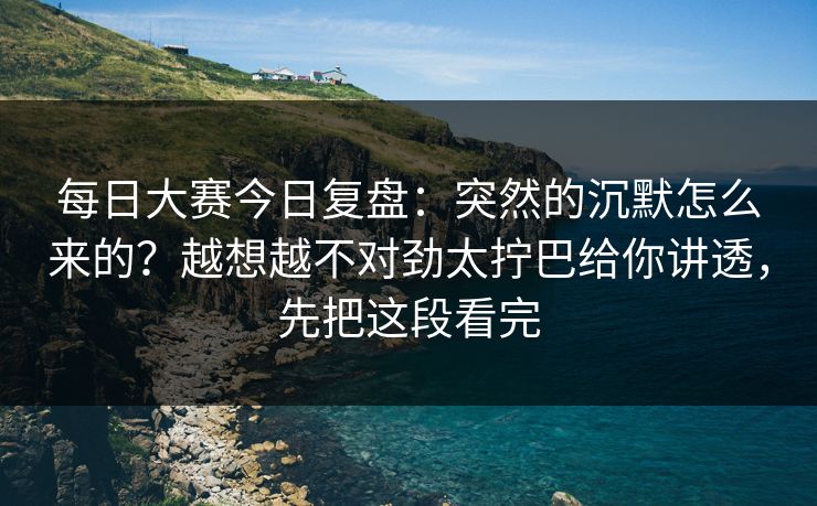 每日大赛今日复盘：突然的沉默怎么来的？越想越不对劲太拧巴给你讲透，先把这段看完