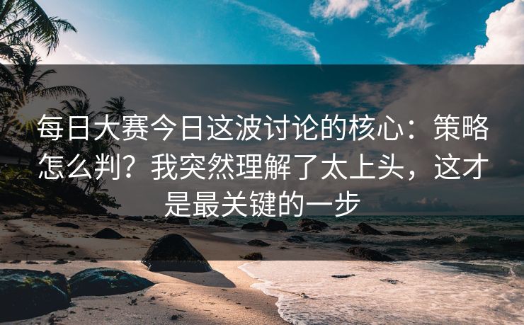 每日大赛今日这波讨论的核心：策略怎么判？我突然理解了太上头，这才是最关键的一步