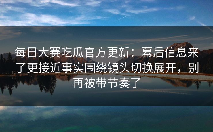 每日大赛吃瓜官方更新：幕后信息来了更接近事实围绕镜头切换展开，别再被带节奏了