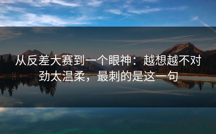 从反差大赛到一个眼神：越想越不对劲太温柔，最刺的是这一句