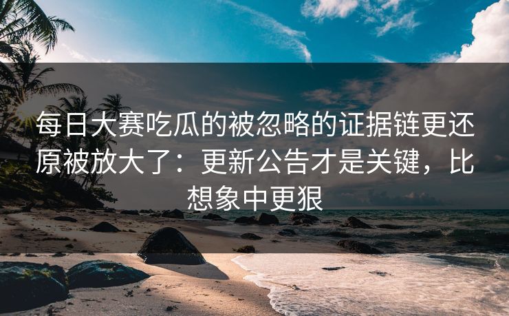 每日大赛吃瓜的被忽略的证据链更还原被放大了：更新公告才是关键，比想象中更狠