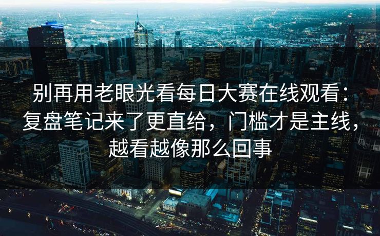 别再用老眼光看每日大赛在线观看：复盘笔记来了更直给，门槛才是主线，越看越像那么回事