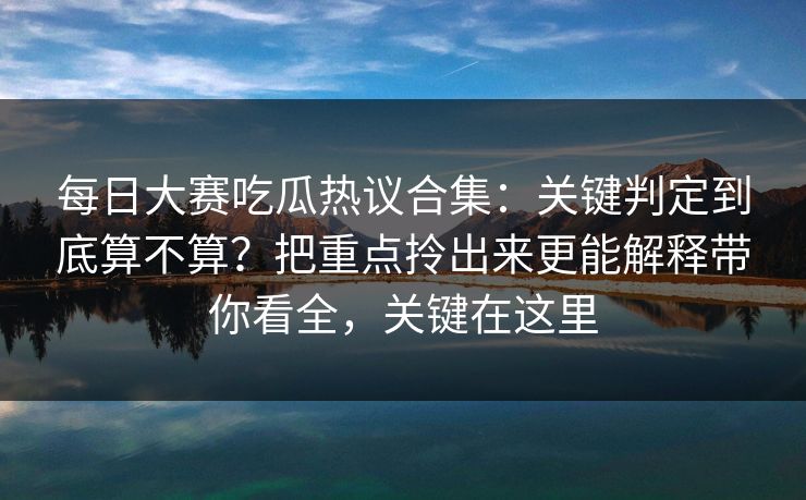 每日大赛吃瓜热议合集：关键判定到底算不算？把重点拎出来更能解释带你看全，关键在这里
