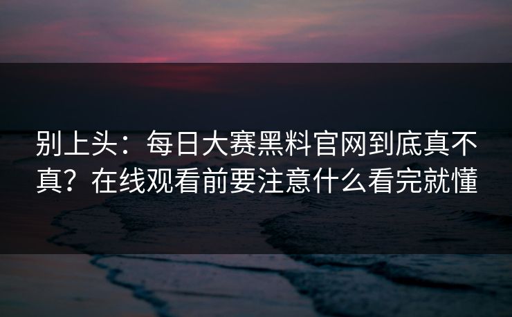别上头：每日大赛黑料官网到底真不真？在线观看前要注意什么看完就懂