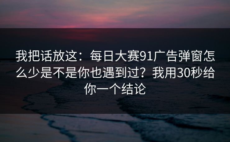 我把话放这：每日大赛91广告弹窗怎么少是不是你也遇到过？我用30秒给你一个结论