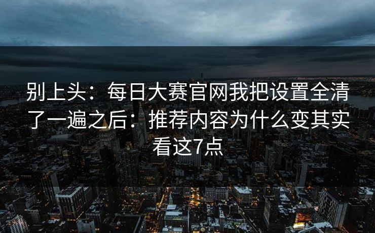 别上头：每日大赛官网我把设置全清了一遍之后：推荐内容为什么变其实看这7点