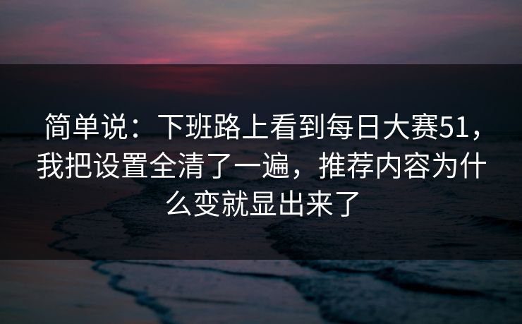 简单说：下班路上看到每日大赛51，我把设置全清了一遍，推荐内容为什么变就显出来了
