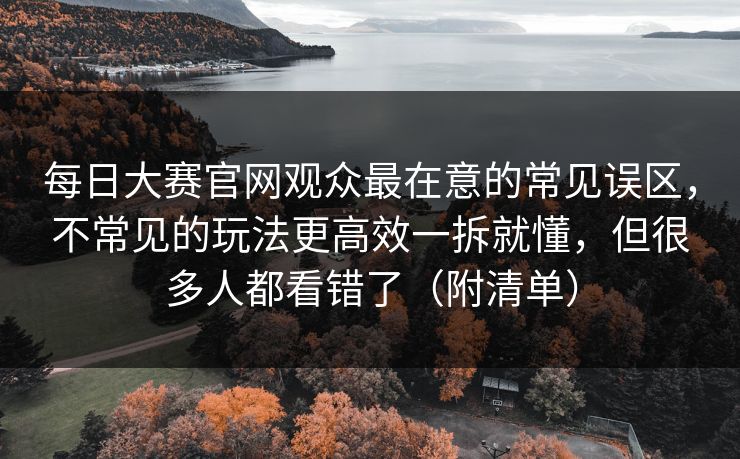每日大赛官网观众最在意的常见误区，不常见的玩法更高效一拆就懂，但很多人都看错了（附清单）