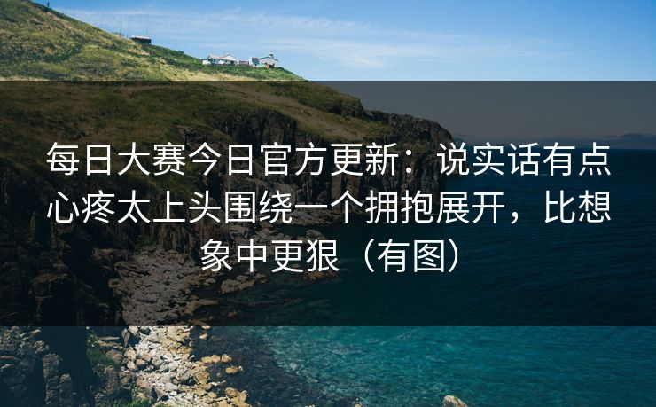 每日大赛今日官方更新：说实话有点心疼太上头围绕一个拥抱展开，比想象中更狠（有图）
