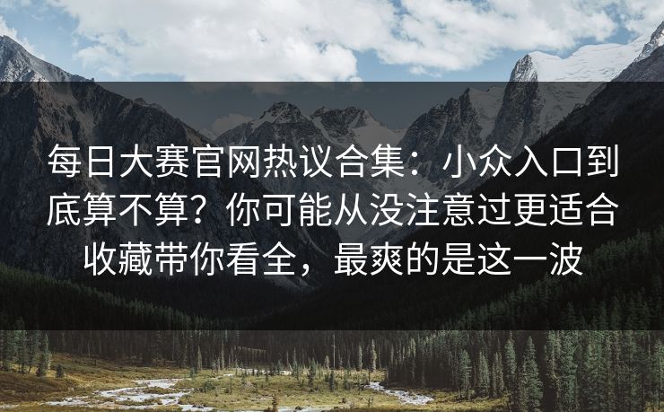 每日大赛官网热议合集：小众入口到底算不算？你可能从没注意过更适合收藏带你看全，最爽的是这一波