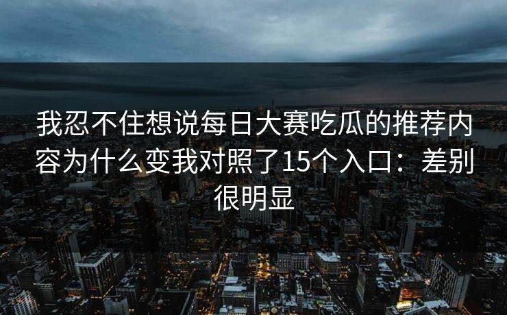 我忍不住想说每日大赛吃瓜的推荐内容为什么变我对照了15个入口：差别很明显
