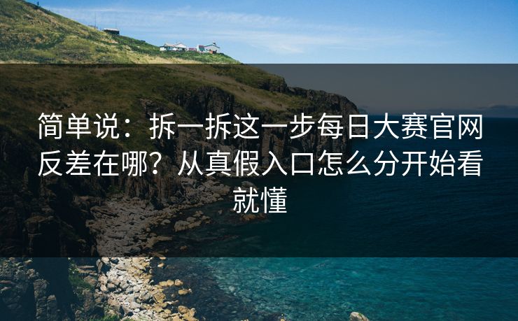 简单说：拆一拆这一步每日大赛官网反差在哪？从真假入口怎么分开始看就懂