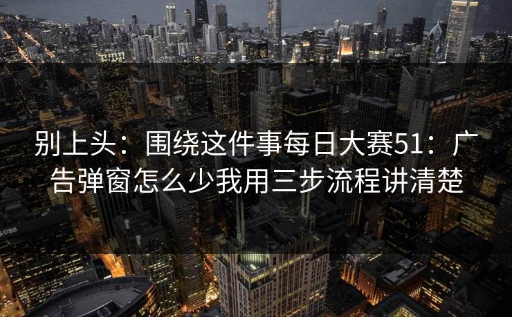 别上头：围绕这件事每日大赛51：广告弹窗怎么少我用三步流程讲清楚