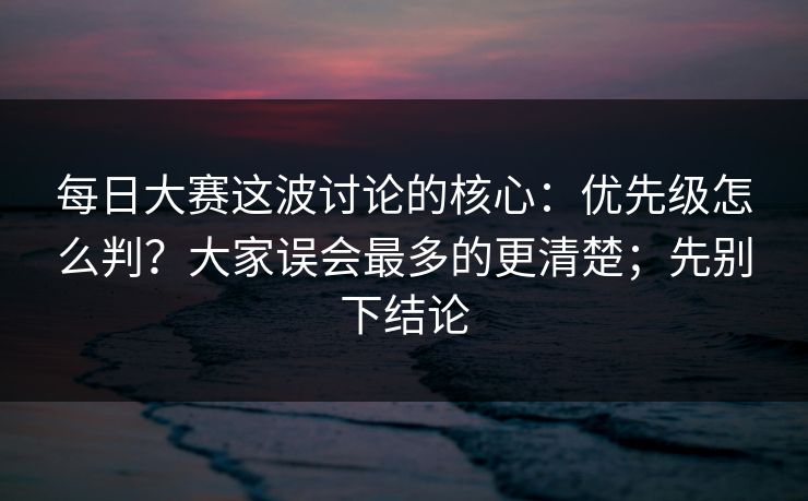 每日大赛这波讨论的核心：优先级怎么判？大家误会最多的更清楚；先别下结论