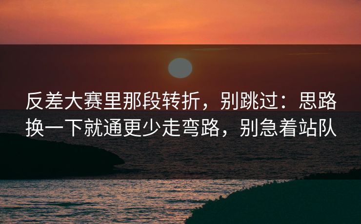 反差大赛里那段转折，别跳过：思路换一下就通更少走弯路，别急着站队