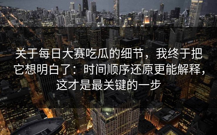 关于每日大赛吃瓜的细节，我终于把它想明白了：时间顺序还原更能解释，这才是最关键的一步