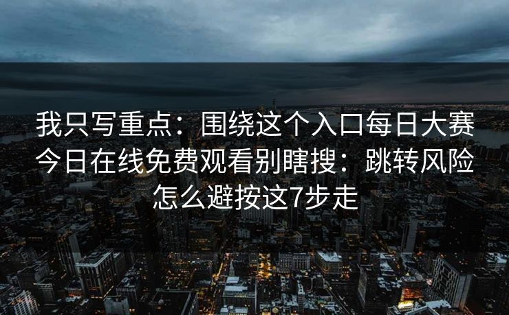 我只写重点：围绕这个入口每日大赛今日在线免费观看别瞎搜：跳转风险怎么避按这7步走