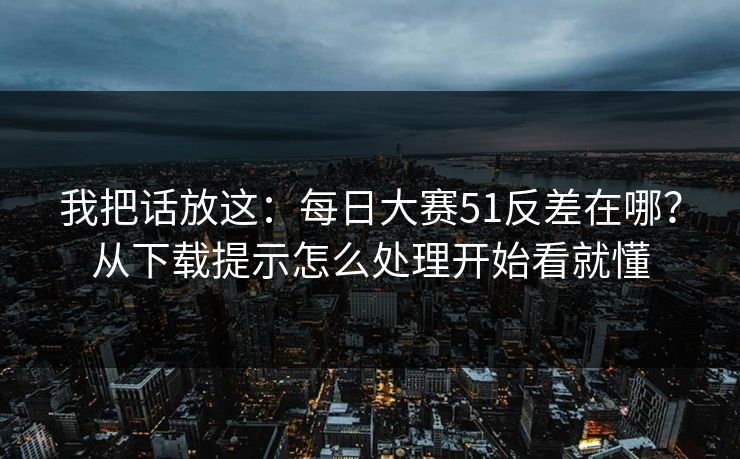 我把话放这：每日大赛51反差在哪？从下载提示怎么处理开始看就懂