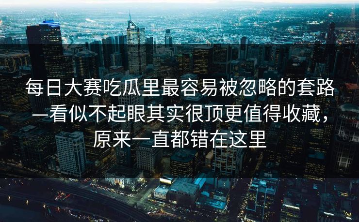 每日大赛吃瓜里最容易被忽略的套路—看似不起眼其实很顶更值得收藏，原来一直都错在这里