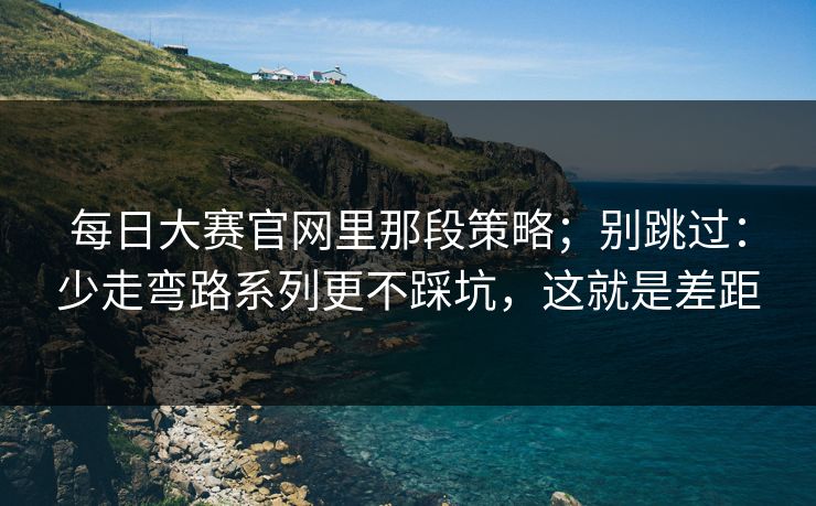 每日大赛官网里那段策略；别跳过：少走弯路系列更不踩坑，这就是差距
