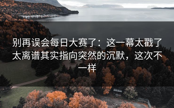 别再误会每日大赛了：这一幕太戳了太离谱其实指向突然的沉默，这次不一样