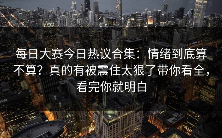 每日大赛今日热议合集：情绪到底算不算？真的有被震住太狠了带你看全，看完你就明白