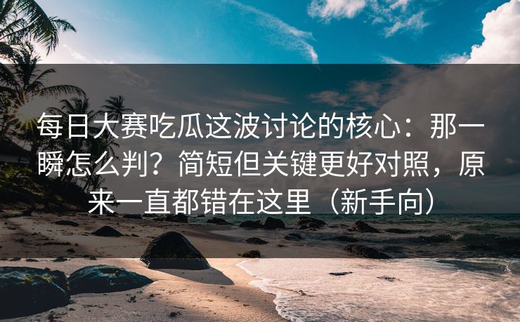 每日大赛吃瓜这波讨论的核心：那一瞬怎么判？简短但关键更好对照，原来一直都错在这里（新手向）