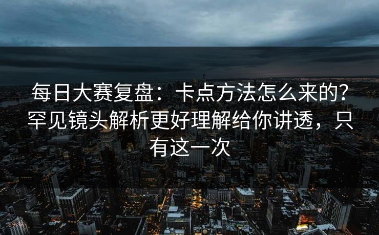 每日大赛复盘：卡点方法怎么来的？罕见镜头解析更好理解给你讲透，只有这一次