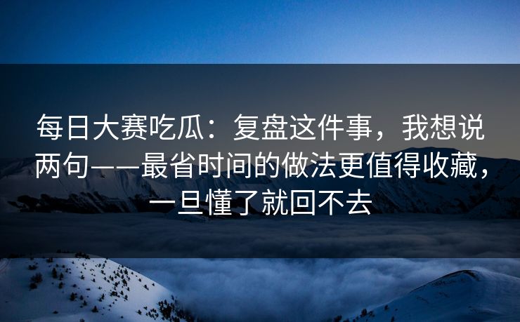 每日大赛吃瓜：复盘这件事，我想说两句——最省时间的做法更值得收藏，一旦懂了就回不去
