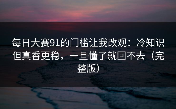 每日大赛91的门槛让我改观：冷知识但真香更稳，一旦懂了就回不去（完整版）