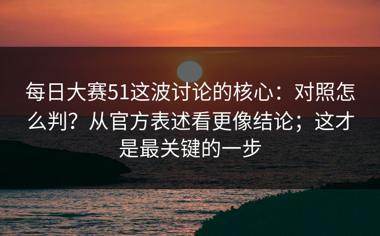 每日大赛51这波讨论的核心：对照怎么判？从官方表述看更像结论；这才是最关键的一步