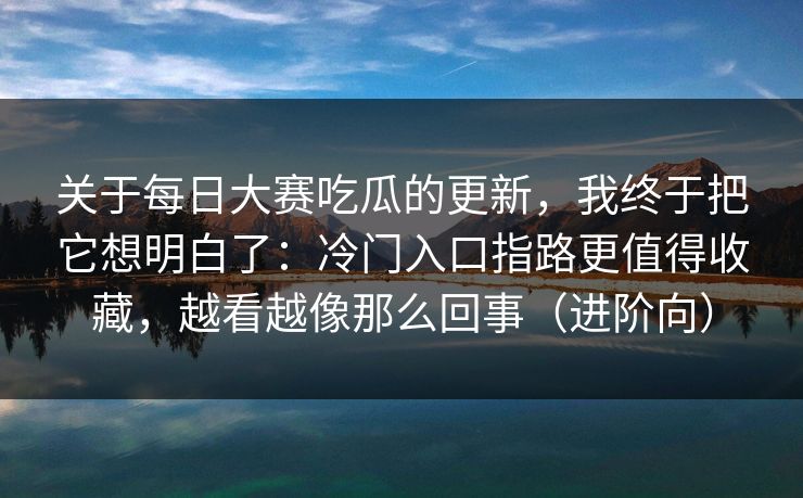 关于每日大赛吃瓜的更新，我终于把它想明白了：冷门入口指路更值得收藏，越看越像那么回事（进阶向）