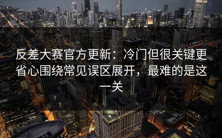 反差大赛官方更新:冷门但很关键更省心围绕常见误区展开,最难的是这一关 反差大赛官方更新:冷门但很关键更省心围绕常见误区展开,最难的是这一关