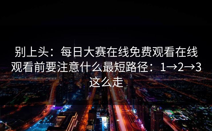 别上头:每日大赛在线免费观看在线观看前要注意什么最短路径:1→2→3这么走 别上头:每日大赛在线免费观看在线观看前要注意什么最短路径:1→2→3这么走
