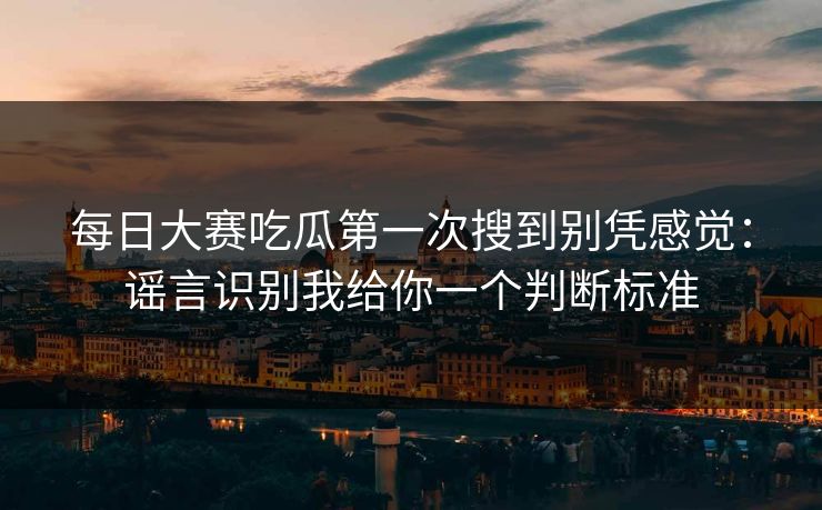 每日大赛吃瓜第一次搜到别凭感觉：谣言识别我给你一个判断标准