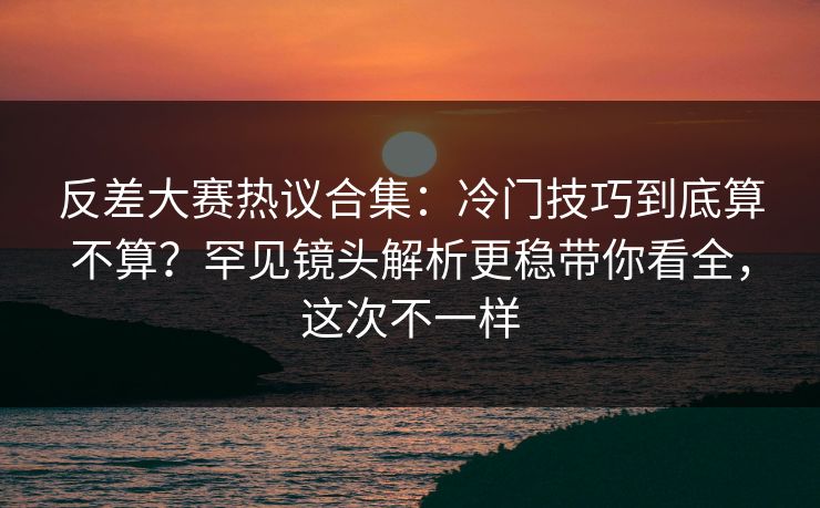 反差大赛热议合集：冷门技巧到底算不算？罕见镜头解析更稳带你看全，这次不一样