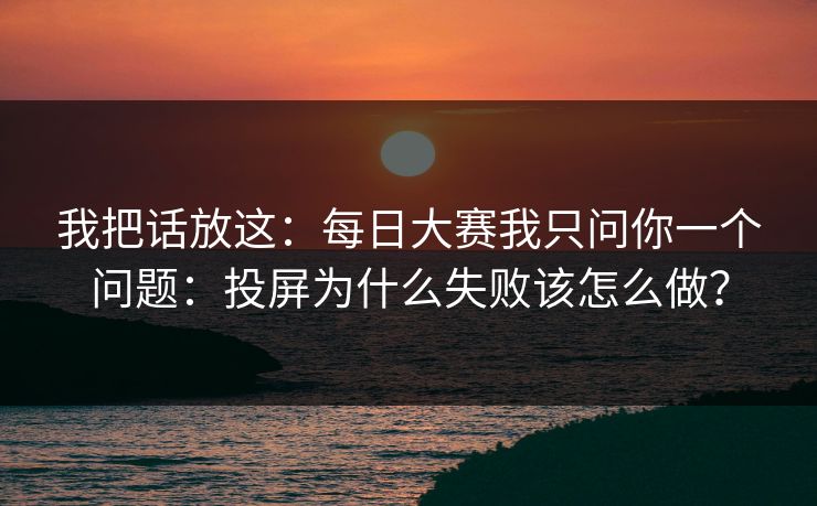 我把话放这:每日大赛我只问你一个问题:投屏为什么失败该怎么做? 我把话放这:每日大赛我只问你一个问题:投屏为什么失败该怎么做?