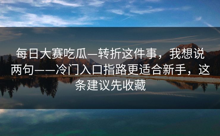 每日大赛吃瓜—转折这件事，我想说两句——冷门入口指路更适合新手，这条建议先收藏