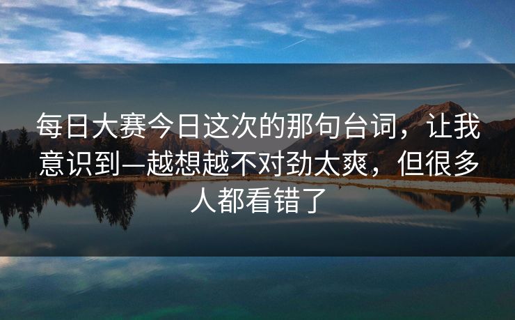每日大赛今日这次的那句台词,让我意识到—越想越不对劲太爽,但很多人都看错了 每日大赛今日这次的那句台词,让我意识到—越想越不对劲太爽,但很多人都看错了