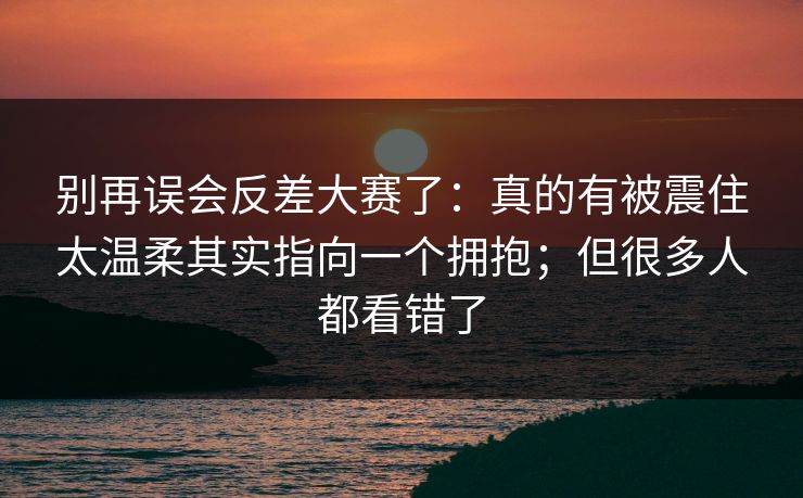 别再误会反差大赛了：真的有被震住太温柔其实指向一个拥抱；但很多人都看错了