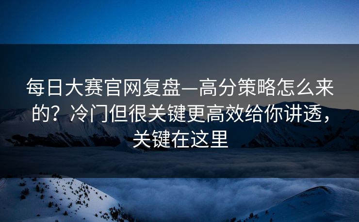 每日大赛官网复盘—高分策略怎么来的？冷门但很关键更高效给你讲透，关键在这里