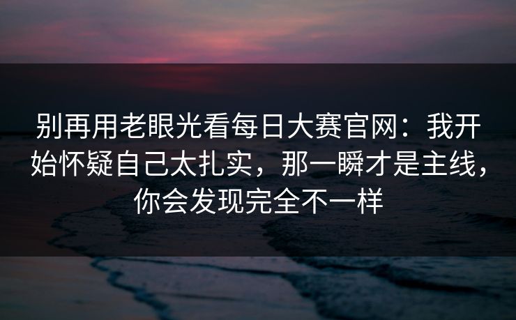 别再用老眼光看每日大赛官网：我开始怀疑自己太扎实，那一瞬才是主线，你会发现完全不一样