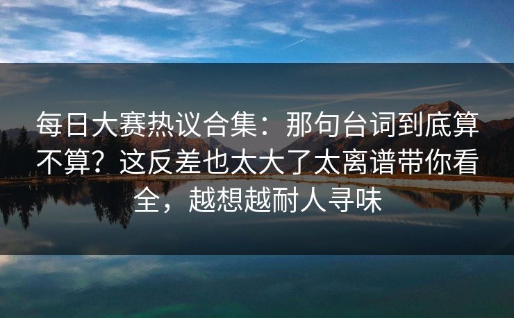每日大赛热议合集：那句台词到底算不算？这反差也太大了太离谱带你看全，越想越耐人寻味